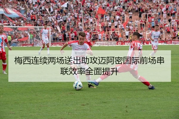 梅西连续两场送出助攻迈阿密国际前场串联效率全面提升