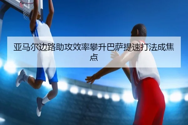 亚马尔边路助攻效率攀升巴萨提速打法成焦点